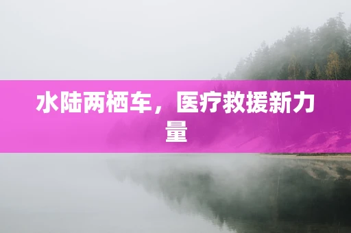 水陆两栖车，医疗救援新力量