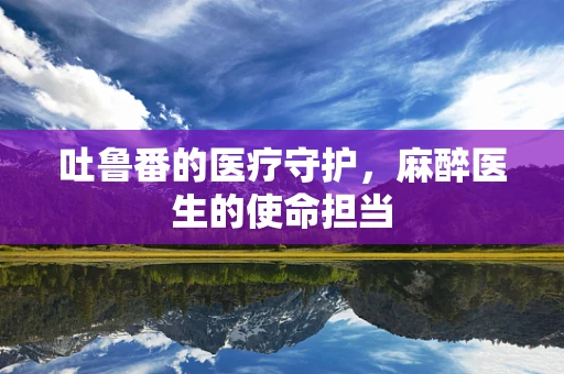 吐鲁番的医疗守护，麻醉医生的使命担当