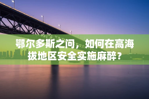 鄂尔多斯之问，如何在高海拔地区安全实施麻醉？