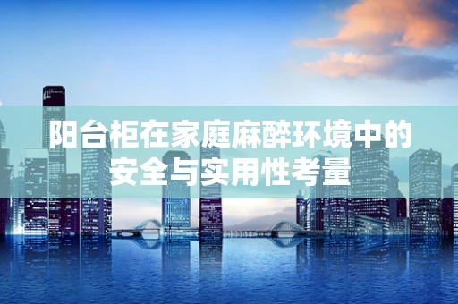 阳台柜在家庭麻醉环境中的安全与实用性考量