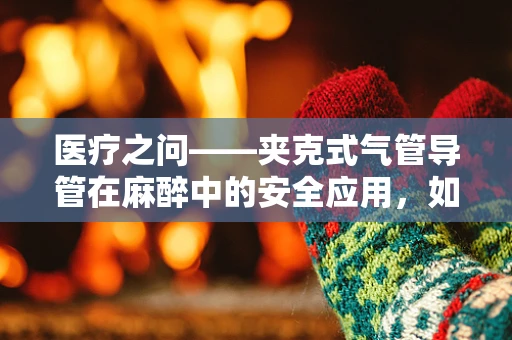 医疗之问——夹克式气管导管在麻醉中的安全应用，如何平衡舒适与安全？