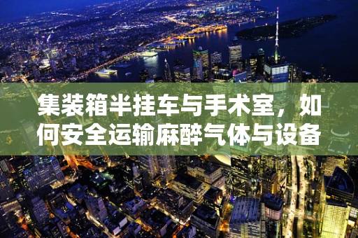 集装箱半挂车与手术室，如何安全运输麻醉气体与设备？