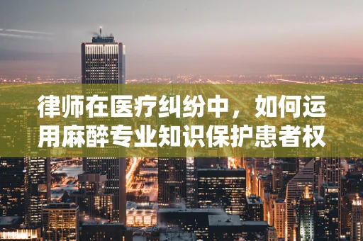 律师在医疗纠纷中，如何运用麻醉专业知识保护患者权益？