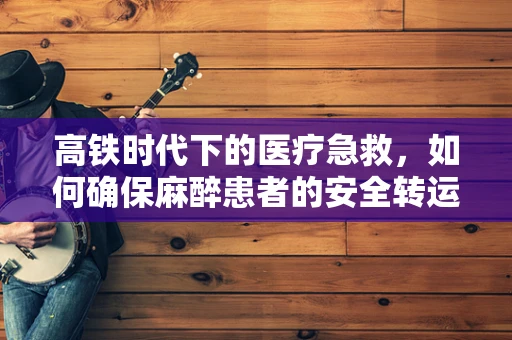 高铁时代下的医疗急救，如何确保麻醉患者的安全转运？