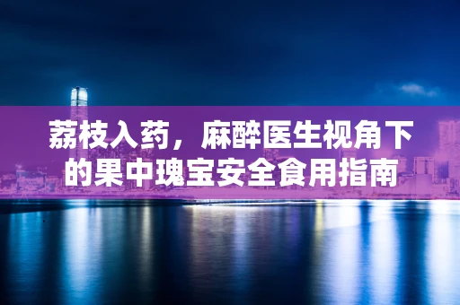 荔枝入药，麻醉医生视角下的果中瑰宝安全食用指南