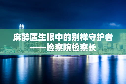 麻醉医生眼中的别样守护者——检察院检察长