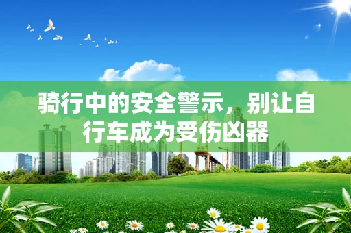 骑行中的安全警示，别让自行车成为受伤凶器