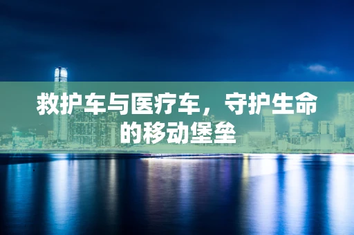 救护车与医疗车，守护生命的移动堡垒